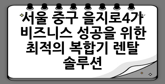 서울 중구 을지로4가, 비즈니스 성공을 위한 최적의 복합기 렌탈 솔루션 🌟