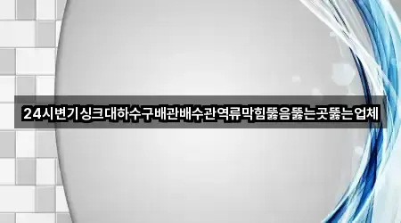 24시변기싱크대하수구배관배수관역류막힘뚫음뚫는곳뚫는업체
